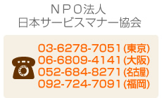 NPO法人日本サービスマナー協会　電話番号：03-6278-7051(東京)｜06-6809-4141(大阪)｜052-265-7346(名古屋)｜092-406-5368(福岡)